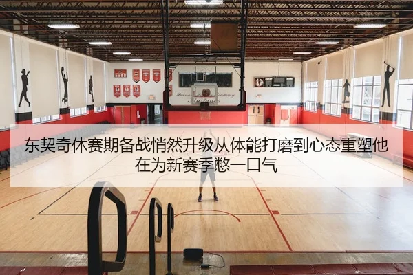 东契奇休赛期备战悄然升级从体能打磨到心态重塑他在为新赛季憋一口气